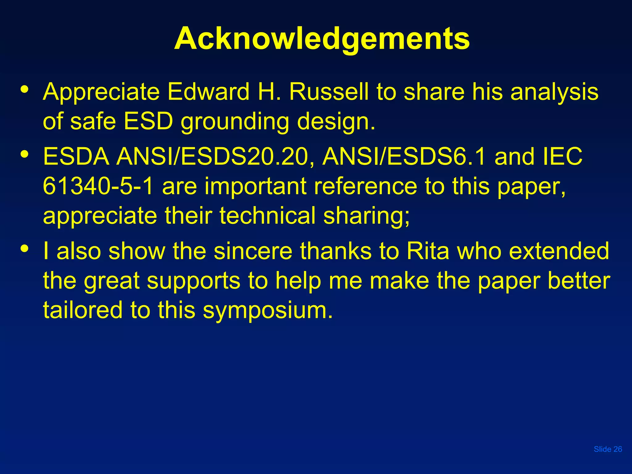 Acknowledgements
• Appreciate Edward H. Russell to share his analysis
of safe ESD grounding design.
• ESDA ANSI/ESDS20.20, ANSI/ESDS6.1 and IEC
61340-5-1 are important reference to this paper,
appreciate their technical sharing;
• I also show the sincere thanks to Rita who extended
the great supports to help me make the paper better
tailored to this symposium.
Slide 26
 