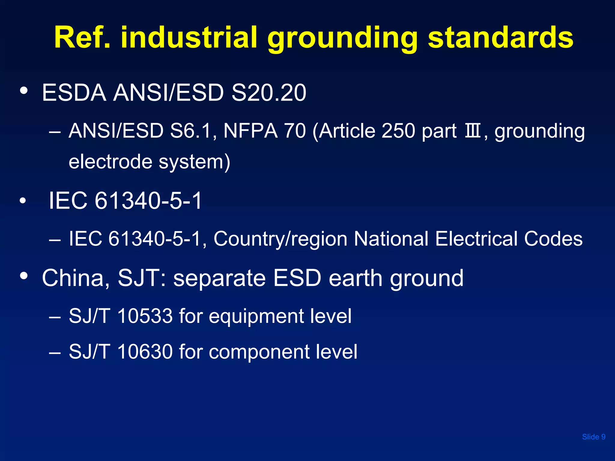 Ref. industrial grounding standards
• ESDA ANSI/ESD S20.20
– ANSI/ESD S6.1, NFPA 70 (Article 250 part Ⅲ, grounding
electrode system)
• IEC 61340-5-1
– IEC 61340-5-1, Country/region National Electrical Codes
• China, SJT: separate ESD earth ground
– SJ/T 10533 for equipment level
– SJ/T 10630 for component level
Slide 9
 