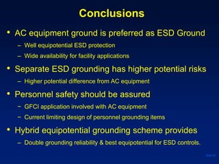 Conclusions
• AC equipment ground is preferred as ESD Ground
– Well equipotential ESD protection
– Wide availability for facility applications
• Separate ESD grounding has higher potential risks
– Higher potential difference from AC equipment
• Personnel safety should be assured
− GFCI application involved with AC equipment
− Current limiting design of personnel grounding items
• Hybrid equipotential grounding scheme provides
– Double grounding reliability & best equipotential for ESD controls.
Slide 25
 