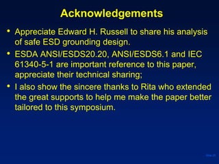 Acknowledgements
• Appreciate Edward H. Russell to share his analysis
of safe ESD grounding design.
• ESDA ANSI/ESDS20.20, ANSI/ESDS6.1 and IEC
61340-5-1 are important reference to this paper,
appreciate their technical sharing;
• I also show the sincere thanks to Rita who extended
the great supports to help me make the paper better
tailored to this symposium.
Slide 26
 