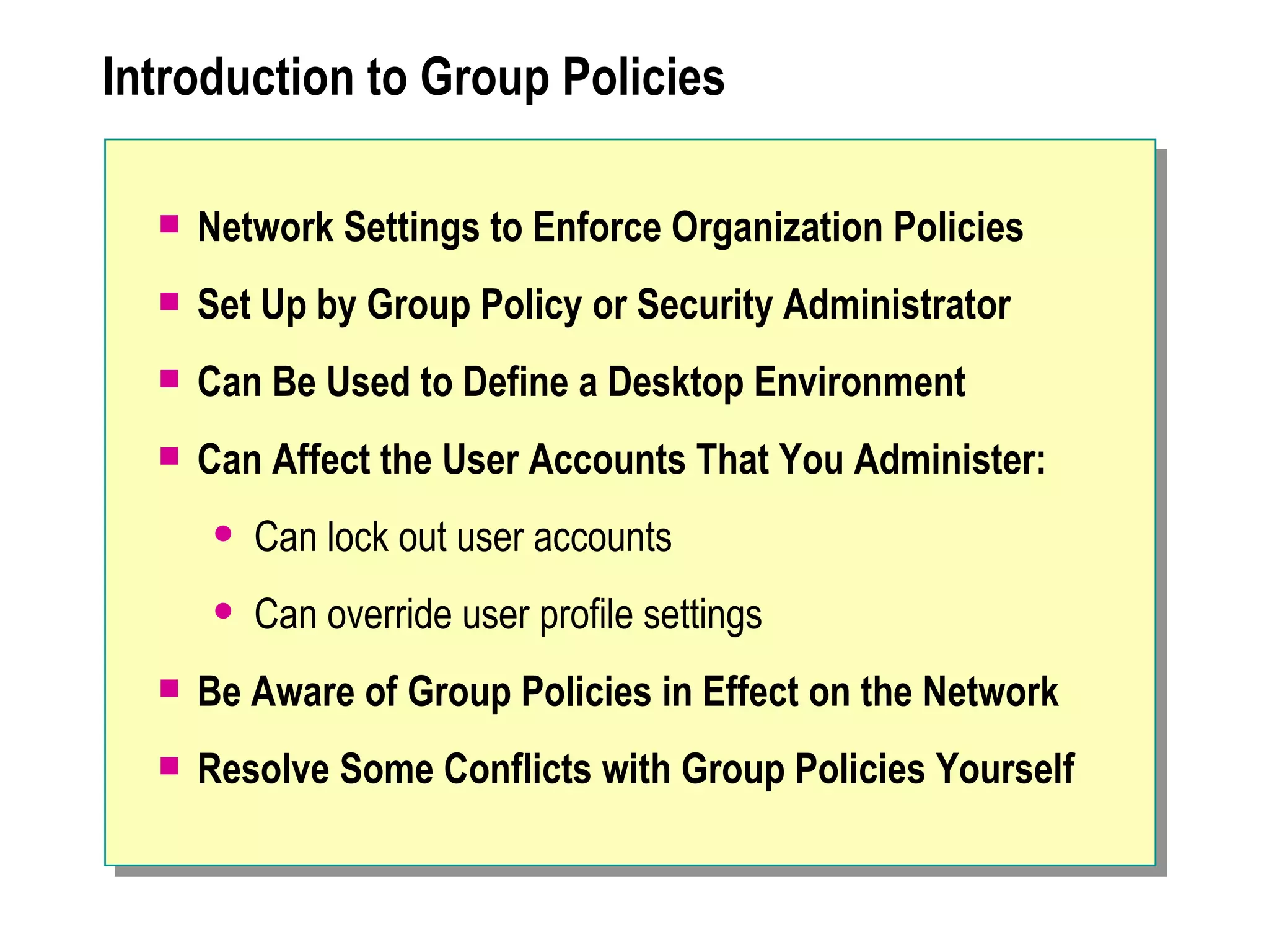 Introduction to Group Policies

     Network Settings to Enforce Organization Policies
     Set Up by Group Policy or Security Administrator
     Can Be Used to Define a Desktop Environment
     Can Affect the User Accounts That You Administer:
         Can lock out user accounts
         Can override user profile settings
     Be Aware of Group Policies in Effect on the Network
     Resolve Some Conflicts with Group Policies Yourself
 