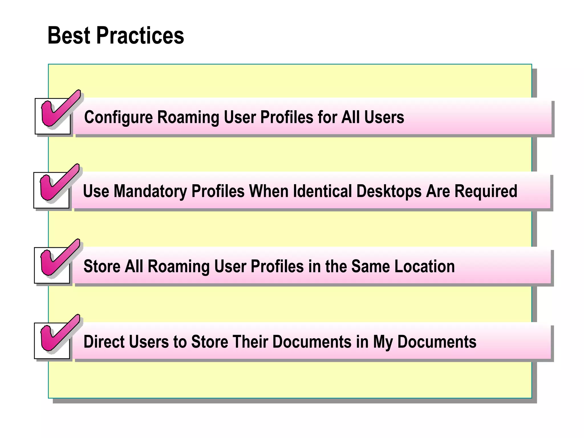 Best Practices


   Configure Roaming User Profiles for All Users



   Use Mandatory Profiles When Identical Desktops Are Required



   Store All Roaming User Profiles in the Same Location



   Direct Users to Store Their Documents in My Documents
 