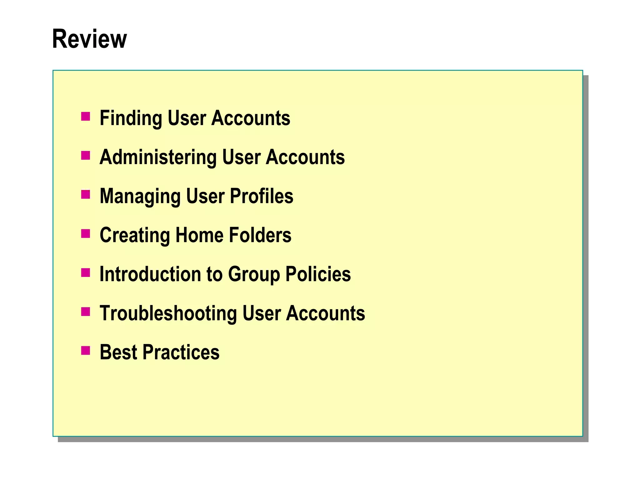 Review

     Finding User Accounts
     Administering User Accounts
     Managing User Profiles
     Creating Home Folders
     Introduction to Group Policies
     Troubleshooting User Accounts
     Best Practices
 