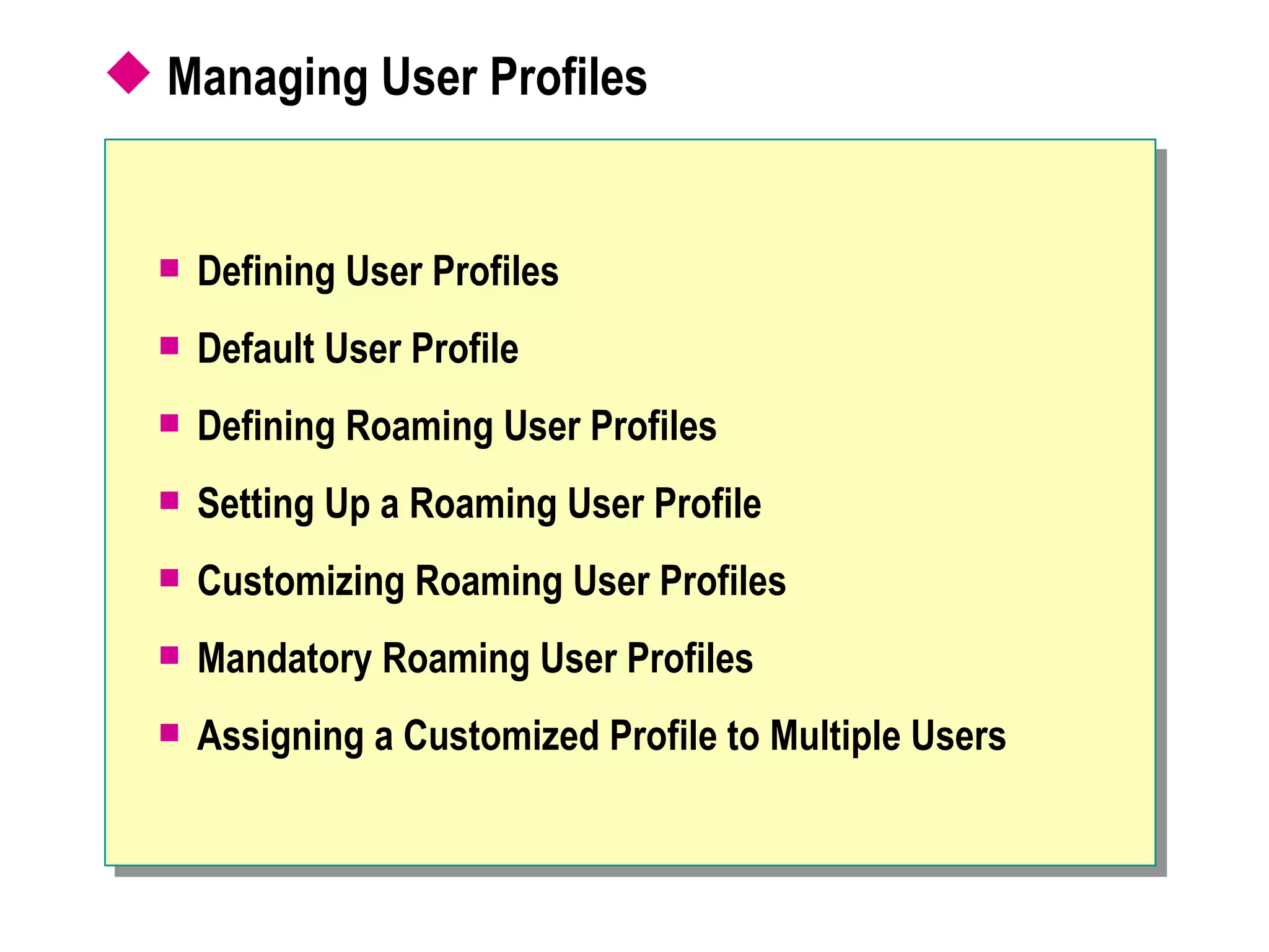  Managing User Profiles


     Defining User Profiles
     Default User Profile
     Defining Roaming User Profiles
     Setting Up a Roaming User Profile
     Customizing Roaming User Profiles
     Mandatory Roaming User Profiles
     Assigning a Customized Profile to Multiple Users
 