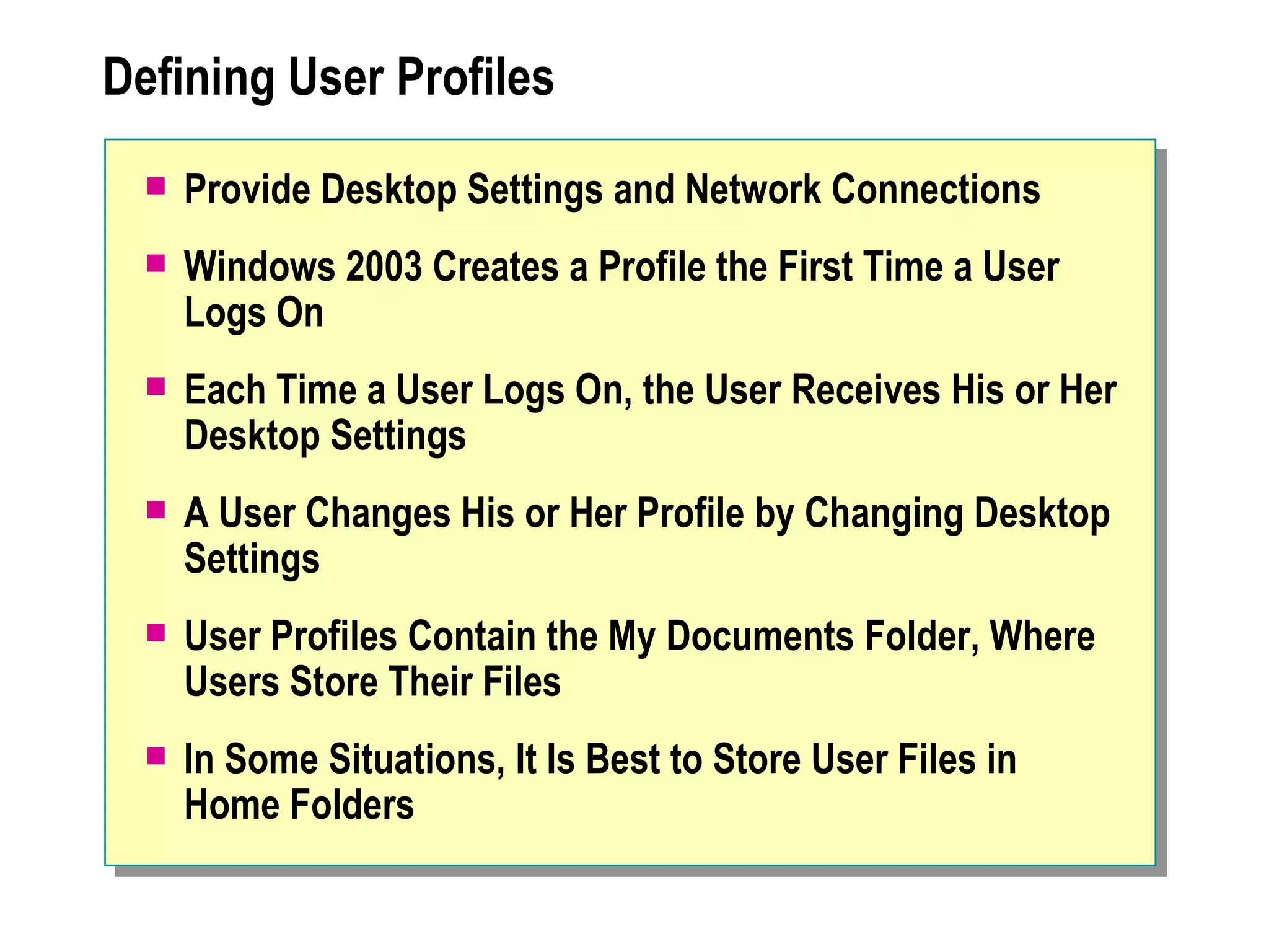 Defining User Profiles
     Provide Desktop Settings and Network Connections
     Windows 2003 Creates a Profile the First Time a User
      Logs On
     Each Time a User Logs On, the User Receives His or Her
      Desktop Settings
     A User Changes His or Her Profile by Changing Desktop
      Settings
     User Profiles Contain the My Documents Folder, Where
      Users Store Their Files
     In Some Situations, It Is Best to Store User Files in
      Home Folders
 