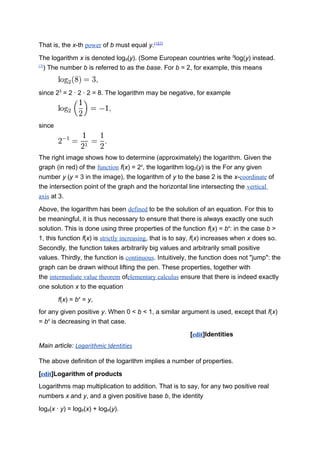 That is, the x-th power of b must equal y.[1][2]
The logarithm x is denoted logb(y). (Some European countries write b
log(y) instead.
[3]
) The number b is referred to as the base. For b = 2, for example, this means
since 23
= 2 · 2 · 2 = 8. The logarithm may be negative, for example
since
The right image shows how to determine (approximately) the logarithm. Given the
graph (in red) of the function f(x) = 2x
, the logarithm log2(y) is the For any given
number y (y = 3 in the image), the logarithm of y to the base 2 is the x-coordinate of
the intersection point of the graph and the horizontal line intersecting the vertical
axis at 3.
Above, the logarithm has been defined to be the solution of an equation. For this to
be meaningful, it is thus necessary to ensure that there is always exactly one such
solution. This is done using three properties of the function f(x) = bx
: in the case b >
1, this function f(x) is strictly increasing, that is to say, f(x) increases when x does so.
Secondly, the function takes arbitrarily big values and arbitrarily small positive
values. Thirdly, the function is continuous. Intuitively, the function does not "jump": the
graph can be drawn without lifting the pen. These properties, together with
the intermediate value theorem ofelementary calculus ensure that there is indeed exactly
one solution x to the equation
f(x) = bx
= y,
for any given positive y. When 0 < b < 1, a similar argument is used, except that f(x)
= bx
is decreasing in that case.
[edit]Identities
Main article: Logarithmic Identities
The above definition of the logarithm implies a number of properties.
[edit]Logarithm of products
Logarithms map multiplication to addition. That is to say, for any two positive real
numbers x and y, and a given positive base b, the identity
logb(x · y) = logb(x) + logb(y).
 