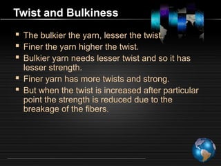 Twist and Bulkiness
 The bulkier the yarn, lesser the twist.
 Finer the yarn higher the twist.
 Bulkier yarn needs lesser twist and so it has
lesser strength.
 Finer yarn has more twists and strong.
 But when the twist is increased after particular
point the strength is reduced due to the
breakage of the fibers.
 