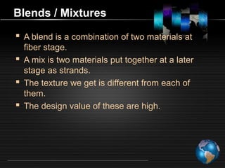 Blends / Mixtures
 A blend is a combination of two materials at
fiber stage.
 A mix is two materials put together at a later
stage as strands.
 The texture we get is different from each of
them.
 The design value of these are high.
 