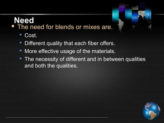 Need
 The need for blends or mixes are.
 Cost.
 Different quality that each fiber offers.
 More effective usage of the materials.
 The necessity of different and in between qualities
and both the qualities.
 