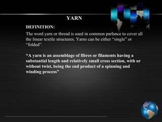 YARN
DEFINITION:
The word yarn or thread is used in common parlance to cover all
the linear textile structures. Yarns can be either “single” or
“folded”.
“A yarn is an assemblage of fibres or filaments having a
substantial length and relatively small cross section, with or
without twist, being the end product of a spinning and
winding process”
 