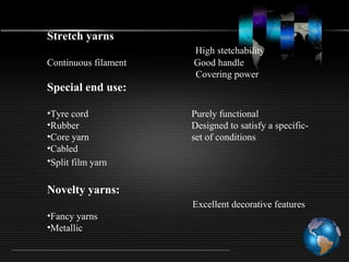Stretch yarns
High stetchability
Continuous filament Good handle
Covering power
Special end use:
•Tyre cord Purely functional
•Rubber Designed to satisfy a specific-
•Core yarn set of conditions
•Cabled
•Split film yarn
Novelty yarns:
Excellent decorative features
•Fancy yarns
•Metallic
 