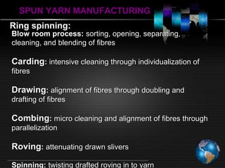 SPUN YARN MANUFACTURINGSPUN YARN MANUFACTURING
Ring spinning:Ring spinning:
Blow room process:Blow room process: sorting, opening, separating,sorting, opening, separating,
cleaning, and blending of fibrescleaning, and blending of fibres
CardingCarding:: intensive cleaning through individualization ofintensive cleaning through individualization of
fibresfibres
DrawingDrawing:: alignment of fibres through doubling andalignment of fibres through doubling and
drafting of fibresdrafting of fibres
CombingCombing:: micro cleaning and alignment of fibres throughmicro cleaning and alignment of fibres through
parallelizationparallelization
RovingRoving:: attenuating drawn sliversattenuating drawn slivers
Spinning:Spinning: twisting drafted roving in to yarntwisting drafted roving in to yarn
 
