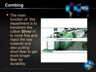 Combing
 The main
function of this
department is to
transform the
cotton Sliver in
to more fine and
inject the raw
material and
also putting
short fiber to get
more longer
fiber for
durability.
 