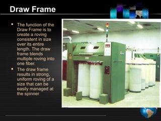 Draw Frame
 The function of the
Draw Frame is to
create a roving
consistent in size
over its entire
length. The draw
frame blends
multiple roving into
one fiber.
 The draw frame
results in strong,
uniform roving of a
size that can be
easily managed at
the spinner
 