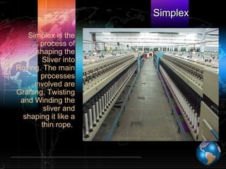 SimplexSimplex
Simplex is the
process of
shaping the
Sliver into
Roving. The main
processes
involved are
Grafting, Twisting
and Winding the
sliver and
shaping it like a
thin rope.
 