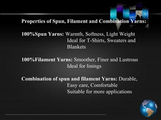Properties of Spun, Filament and Combination Yarns:
100%Spun Yarns: Warmth, Softness, Light Weight
Ideal for T-Shirts, Sweaters and
Blankets
100%Filament Yarns: Smoother, Finer and Lustrous
Ideal for linings
Combination of spun and filament Yarns: Durable,
Easy care, Comfortable
Suitable for more applications
 