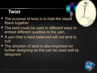 Twist
 The purpose of twist is to hold the staple
fibers together
 The twist could be used in different ways to
embed different qualities to the yarn
 A yarn that is twist balanced will not tend to
curl
 The direction of twist is also important for
further designing as this can be used well by
designers
 