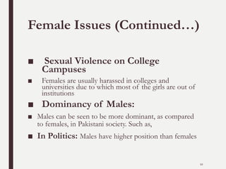 Female Issues (Continued…)
■ Sexual Violence on College
Campuses
■ Females are usually harassed in colleges and
universities due to which most of the girls are out of
institutions
■ Dominancy of Males:
■ Males can be seen to be more dominant, as compared
to females, in Pakistani society. Such as,
■ In Politics: Males have higher position than females
10
 