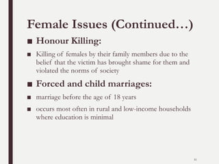 Female Issues (Continued…)
■ Honour Killing:
■ Killing of females by their family members due to the
belief that the victim has brought shame for them and
violated the norms of society
■ Forced and child marriages:
■ marriage before the age of 18 years
■ occurs most often in rural and low-income households
where education is minimal
11
 