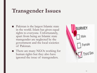 Transgender Issues
■ Pakistan is the largest Islamic state
in the world. Islam has given equal
rights to everyone. Unfortunately,
apart from being an Islamic state
transgender are neglected by the
government and the local societies
of Pakistan.
■ There are many NGOs working for
human rights but they also have
ignored the issue of transgenders.
12
 