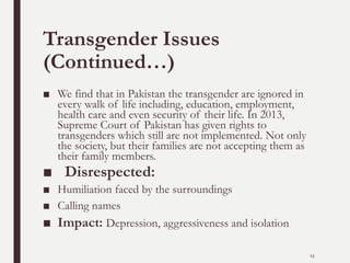 Transgender Issues
(Continued…)
■ We find that in Pakistan the transgender are ignored in
every walk of life including, education, employment,
health care and even security of their life. In 2013,
Supreme Court of Pakistan has given rights to
transgenders which still are not implemented. Not only
the society, but their families are not accepting them as
their family members.
■ Disrespected:
■ Humiliation faced by the surroundings
■ Calling names
■ Impact: Depression, aggressiveness and isolation
13
 