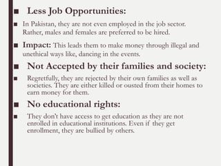 ■ Less Job Opportunities:
■ In Pakistan, they are not even employed in the job sector.
Rather, males and females are preferred to be hired.
■ Impact: This leads them to make money through illegal and
unethical ways like, dancing in the events.
■ Not Accepted by their families and society:
■ Regretfully, they are rejected by their own families as well as
societies. They are either killed or ousted from their homes to
earn money for them.
■ No educational rights:
■ They don’t have access to get education as they are not
enrolled in educational institutions. Even if they get
enrollment, they are bullied by others.
 