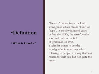 "Gender" comes from the Latin
word genus which means "kind" or
"type". In the few hundred years
before the 1950s, the term 'gender'
was used only in the field
of grammar. In 1955,
a scientist began to use the
word gender in new ways when
referring to people, in a way that was
related to their 'sex' but not quite the
same.
6
•Definition
• What is Gender?
 