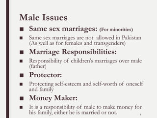 Male Issues
■ Same sex marriages: (For minorities)
■ Same sex marriages are not allowed in Pakistan
(As well as for females and transgenders)
■ Marriage Responsibilities:
■ Responsibility of children’s marriages over male
(father)
■ Protector:
■ Protecting self-esteem and self-worth of oneself
and family
■ Money Maker:
■ It is a responsibility of male to make money for
his family, either he is married or not. 8
 