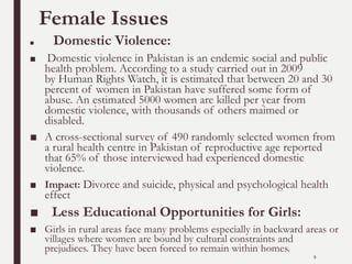 Female Issues
■ Domestic Violence:
■ Domestic violence in Pakistan is an endemic social and public
health problem. According to a study carried out in 2009
by Human Rights Watch, it is estimated that between 20 and 30
percent of women in Pakistan have suffered some form of
abuse. An estimated 5000 women are killed per year from
domestic violence, with thousands of others maimed or
disabled.
■ A cross-sectional survey of 490 randomly selected women from
a rural health centre in Pakistan of reproductive age reported
that 65% of those interviewed had experienced domestic
violence.
■ Impact: Divorce and suicide, physical and psychological health
effect
■ Less Educational Opportunities for Girls:
■ Girls in rural areas face many problems especially in backward areas or
villages where women are bound by cultural constraints and
prejudices. They have been forced to remain within homes.
9
 