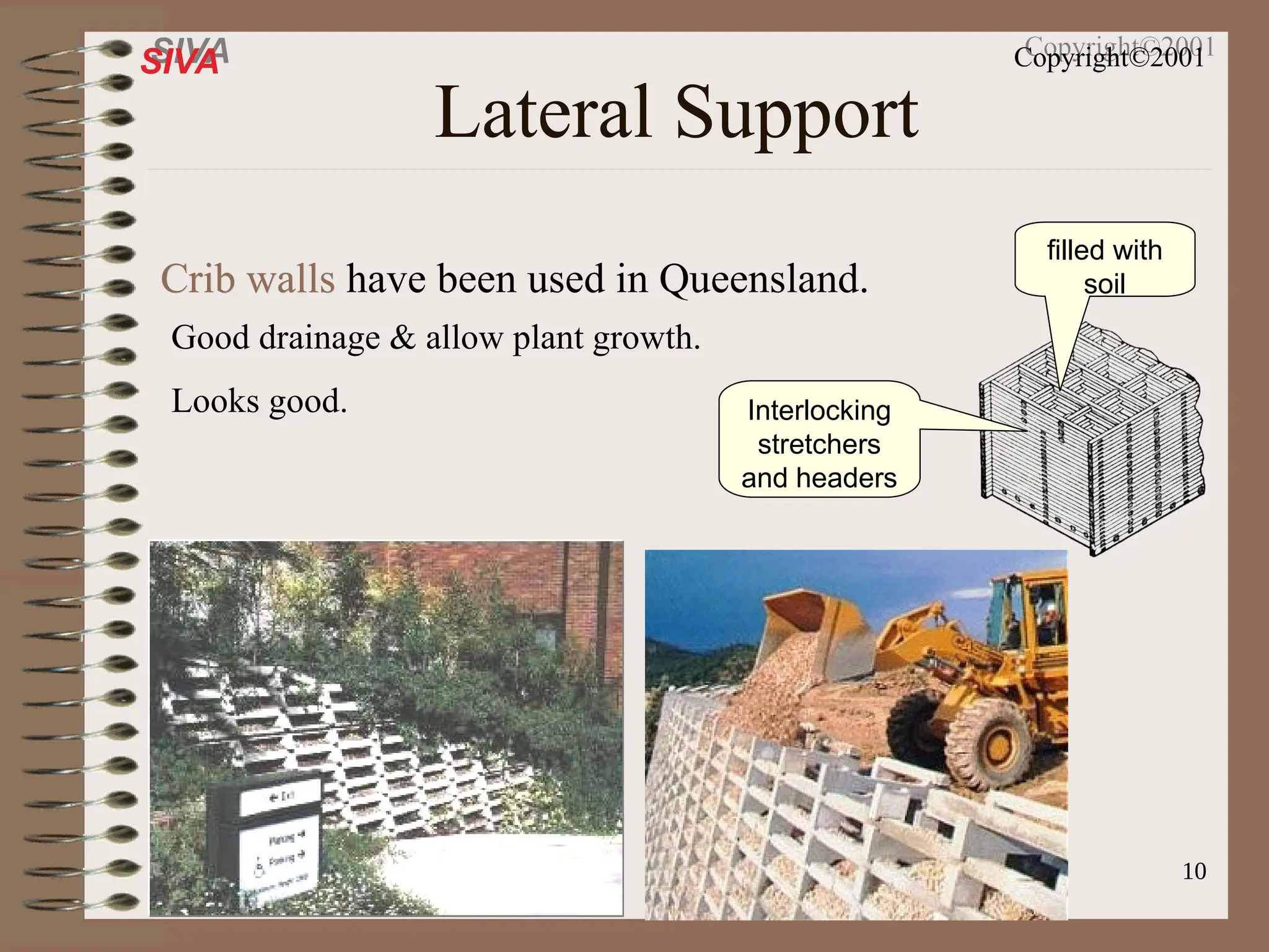 10
SIVA Copyright©2001
Lateral Support
Crib walls
Crib walls have been used in Queensland.
Interlocking
stretchers
and headers
filled with
soil
Good drainage & allow plant growth.
Looks good.
 