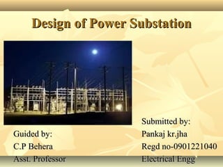 Design of Power SubstationDesign of Power Substation
Submitted by:Submitted by:
Pankaj kr.jhaPankaj kr.jha
Regd no-0901221040Regd no-0901221040
Electrical EnggElectrical Engg
Guided by:Guided by:
C.P BeheraC.P Behera
Asst. ProfessorAsst. Professor
 