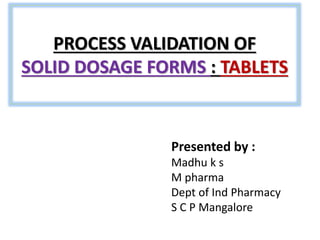 PROCESS VALIDATION OF
SOLID DOSAGE FORMS : TABLETS
Presented by :
Madhu k s
M pharma
Dept of Ind Pharmacy
S C P Mangalore
 