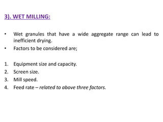 3). WET MILLING:
• Wet granules that have a wide aggregate range can lead to
inefficient drying.
• Factors to be considered are;
1. Equipment size and capacity.
2. Screen size.
3. Mill speed.
4. Feed rate – related to above three factors.
 