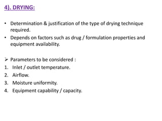 4). DRYING:
• Determination & justification of the type of drying technique
required.
• Depends on factors such as drug / formulation properties and
equipment availability.
 Parameters to be considered :
1. Inlet / outlet temperature.
2. Airflow.
3. Moisture uniformity.
4. Equipment capability / capacity.
 