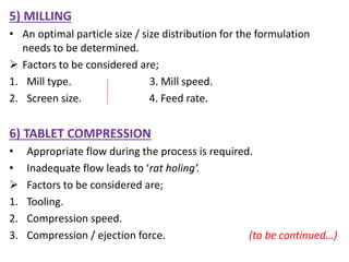 5) MILLING
• An optimal particle size / size distribution for the formulation
needs to be determined.
 Factors to be considered are;
1. Mill type. 3. Mill speed.
2. Screen size. 4. Feed rate.
6) TABLET COMPRESSION
• Appropriate flow during the process is required.
• Inadequate flow leads to ‘rat holing’.
 Factors to be considered are;
1. Tooling.
2. Compression speed.
3. Compression / ejection force. (to be continued…)
 