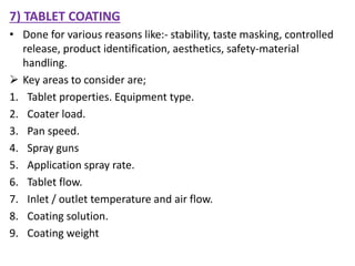 7) TABLET COATING
• Done for various reasons like:- stability, taste masking, controlled
release, product identification, aesthetics, safety-material
handling.
 Key areas to consider are;
1. Tablet properties. Equipment type.
2. Coater load.
3. Pan speed.
4. Spray guns
5. Application spray rate.
6. Tablet flow.
7. Inlet / outlet temperature and air flow.
8. Coating solution.
9. Coating weight
 