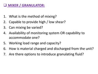  MIXER / GRANULATOR:
1. What is the method of mixing?
2. Capable to provide high / low shear?
3. Can mixing be varied?
4. Availability of monitoring system OR capability to
accommodate one?
5. Working load range and capacity?
6. How is material charged and discharged from the unit?
7. Are there options to introduce granulating fluid?
 