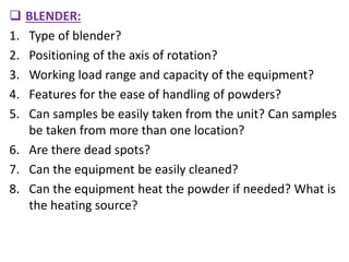  BLENDER:
1. Type of blender?
2. Positioning of the axis of rotation?
3. Working load range and capacity of the equipment?
4. Features for the ease of handling of powders?
5. Can samples be easily taken from the unit? Can samples
be taken from more than one location?
6. Are there dead spots?
7. Can the equipment be easily cleaned?
8. Can the equipment heat the powder if needed? What is
the heating source?
 