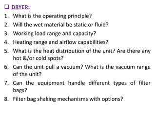  DRYER:
1. What is the operating principle?
2. Will the wet material be static or fluid?
3. Working load range and capacity?
4. Heating range and airflow capabilities?
5. What is the heat distribution of the unit? Are there any
hot &/or cold spots?
6. Can the unit pull a vacuum? What is the vacuum range
of the unit?
7. Can the equipment handle different types of filter
bags?
8. Filter bag shaking mechanisms with options?
 