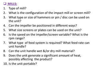  MILLS:
1. Type of mill?
2. What is the configuration of the impact mill or screen mill?
3. What type or size of hammers or pin / disc can be used on
the unit?
4. Can the impeller be positioned in different ways?
5. What size screens or plates can be used on the unit?
6. Is the speed on the impeller/screen variable? What is the
rpm range?
7. What type of feed system is required? What feed rate can
unit handle?
8. Can the unit handle wet &/or dry mill material?
9. Does the unit generate a significant amount of heat,
possibly affecting the product?
10. Is the unit portable?
 