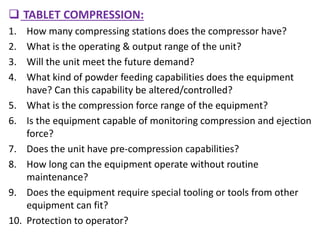  TABLET COMPRESSION:
1. How many compressing stations does the compressor have?
2. What is the operating & output range of the unit?
3. Will the unit meet the future demand?
4. What kind of powder feeding capabilities does the equipment
have? Can this capability be altered/controlled?
5. What is the compression force range of the equipment?
6. Is the equipment capable of monitoring compression and ejection
force?
7. Does the unit have pre-compression capabilities?
8. How long can the equipment operate without routine
maintenance?
9. Does the equipment require special tooling or tools from other
equipment can fit?
10. Protection to operator?
 