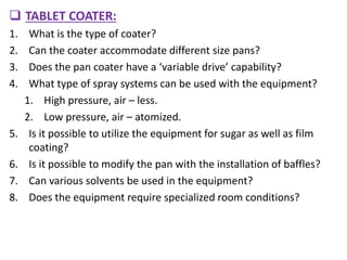  TABLET COATER:
1. What is the type of coater?
2. Can the coater accommodate different size pans?
3. Does the pan coater have a ‘variable drive’ capability?
4. What type of spray systems can be used with the equipment?
1. High pressure, air – less.
2. Low pressure, air – atomized.
5. Is it possible to utilize the equipment for sugar as well as film
coating?
6. Is it possible to modify the pan with the installation of baffles?
7. Can various solvents be used in the equipment?
8. Does the equipment require specialized room conditions?
 