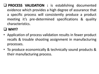  PROCESS VALIDATION : is establishing documented
evidence which provides a high degree of assurance that
a specific process will consistently produce a product
meeting it’s pre-determined specifications & quality
characteristics.
 WHY?
• Application of process validation results in fewer product
recalls & trouble shooting assignment in manufacturing
processes.
• To produce economically & technically sound products &
their manufacturing process.
 