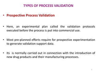 TYPES OF PROCESS VALIDATION
• Prospective Process Validation
• Here, an experimental plan called the validation protocols
executed before the process is put into commercial use.
• Most pre-planned efforts require for prospective experimentation
to generate validation support data.
• Its is normally carried out in connection with the introduction of
new drug products and their manufacturing processes.
5
 