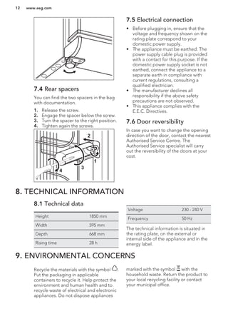 7.4 Rear spacers
You can find the two spacers in the bag
with documentation.
1. Release the screw.
2. Engage the spacer below the screw.
3. Turn the spacer to the right position.
4. Tighten again the screws.
2
4
3
1
7.5 Electrical connection
• Before plugging in, ensure that the
voltage and frequency shown on the
rating plate correspond to your
domestic power supply.
• The appliance must be earthed. The
power supply cable plug is provided
with a contact for this purpose. If the
domestic power supply socket is not
earthed, connect the appliance to a
separate earth in compliance with
current regulations, consulting a
qualified electrician.
• The manufacturer declines all
responsibility if the above safety
precautions are not observed.
• This appliance complies with the
E.E.C. Directives.
7.6 Door reversibility
In case you want to change the opening
direction of the door, contact the nearest
Authorised Service Centre. The
Authorised Service specialist will carry
out the reversibility of the doors at your
cost.
8. TECHNICAL INFORMATION
8.1 Technical data
Height 1850 mm
Width 595 mm
Depth 668 mm
Rising time 28 h
Voltage 230 - 240 V
Frequency 50 Hz
The technical information is situated in
the rating plate, on the external or
internal side of the appliance and in the
energy label.
9. ENVIRONMENTAL CONCERNS
Recycle the materials with the symbol .
Put the packaging in applicable
containers to recycle it. Help protect the
environment and human health and to
recycle waste of electrical and electronic
appliances. Do not dispose appliances
marked with the symbol with the
household waste. Return the product to
your local recycling facility or contact
your municipal office.
www.aeg.com12
 