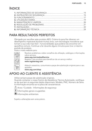 ÍNDICE
1. INFORMAÇÕES DE SEGURANÇA........................................................................14
2. INSTRUÇÕES DE SEGURANÇA............................................................................ 15
3. FUNCIONAMENTO................................................................................................17
4. UTILIZAÇÃO DIÁRIA...............................................................................................19
5. MANUTENÇÃO E LIMPEZA...................................................................................20
6. RESOLUÇÃO DE PROBLEMAS..............................................................................21
7. INSTALAÇÃO.......................................................................................................... 22
8. INFORMAÇÃO TÉCNICA.......................................................................................24
PARA RESULTADOS PERFEITOS
Obrigado por escolher este produto AEG. Criámo-lo para lhe oferecer um
desempenho impecável durante muitos anos, com tecnologias inovadoras que
tornam a sua vida mais fácil – funcionalidades que poderá não encontrar em
aparelhos comuns. Continue a ler durante alguns minutos para tirar o máximo
partido do produto.
Visite o nosso website para:
Resolver problemas e obter conselhos de utilização, catálogos e informações
sobre serviços:
www.aeg.com/webselfservice
Registar o seu produto para beneficiar de um serviço melhor:
www.registeraeg.com
Adquirir acessórios, consumíveis e peças de substituição originais para o seu
aparelho:
www.aeg.com/shop
APOIO AO CLIENTE E ASSISTÊNCIA
Utilize sempre peças de substituição originais.
Quando contactar o nosso Centro de Assistência Técnica Autorizado, certifique-
se de que tem os seguintes dados disponíveis: Modelo, PNC, Número de Série.
A informação encontra-se na placa de características.
Aviso / Cuidado - Informações de segurança
Informações gerais e sugestões
Informações ambientais
Sujeito a alterações sem aviso prévio.
PORTUGUÊS 13
 