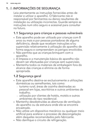1. INFORMAÇÕES DE SEGURANÇA
Leia atentamente as instruções fornecidas antes de
instalar e utilizar o aparelho. O fabricante não é
responsável por ferimentos ou danos resultantes de
instalação ou utilização incorrectas. Guarde sempre as
instruções num sítio seguro e acessível para consultar
no futuro.
1.1 Segurança para crianças e pessoas vulneráveis
• Este aparelho pode ser utilizado por crianças com 8
anos ou mais e por pessoas portadoras de alguma
deficiência, desde que recebam instruções e/ou
supervisão relativamente à utilização do aparelho de
forma segura e compreendam os perigos envolvidos.
• Não permita que as crianças brinquem com o
aparelho.
• A limpeza e a manutenção básica do aparelho não
devem ser efectuadas por crianças sem supervisão.
• Mantenha todos os materiais de embalagem fora do
alcance das crianças e elimine-os de forma
apropriada.
1.2 Segurança geral
• Este aparelho destina-se exclusivamente a utilizações
domésticas ou semelhantes, tais como:
– turismo rural; áreas de cozinha destinadas ao
pessoal em lojas, escritórios e outros ambientes de
trabalho;
– utilização por clientes de hotéis, motéis e outros
ambientes do tipo residencial.
• Mantenha desobstruídas as aberturas de ventilação
do aparelho ou da estrutura onde ele se encontra
encastrado.
• Não utilize um dispositivo mecânico ou qualquer meio
artificial para acelerar o processo de descongelação
além daqueles recomendados pelo fabricante.
• Não danifique o circuito de refrigeração.
www.aeg.com14
 