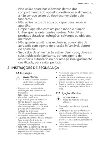 • Não utilize aparelhos eléctricos dentro dos
compartimentos do aparelho destinados a alimentos,
a não ser que sejam do tipo recomendado pelo
fabricante.
• Não utilize jactos de água ou vapor para limpar o
aparelho.
• Limpe o aparelho com um pano macio e húmido.
Utilize apenas detergentes neutros. Não utilize
produtos abrasivos, esfregões, solventes ou objectos
metálicos.
• Não guarde substâncias explosivas, como latas de
aerossóis com agente de pressão inflamável, dentro
do aparelho.
• Se o cabo de alimentação estiver danificado, deve ser
substituído pelo fabricante, por um agente de
assistência autorizado ou por uma pessoa igualmente
qualificada, para evitar perigos.
2. INSTRUÇÕES DE SEGURANÇA
2.1 Instalação
ADVERTÊNCIA!
A instalação deste aparelho
só deve ser efectuada por
uma pessoa qualificada.
• Retire todos os materiais de
embalagem e os parafusos de
transporte.
• Não instale nem utilize o aparelho se
ele estiver danificado.
• Siga as instruções de instalação
fornecidas com o aparelho.
• Tenha sempre cuidado quando
deslocar o aparelho porque ele é
pesado. Utilize sempre luvas e
calçado de protecção.
• Certifique-se de que o ar pode
circular em torno do aparelho.
• Aguarde pelo menos 4 horas antes de
ligar o aparelho à fonte de
alimentação. Isto permite que o óleo
regresse ao compressor.
• Não instale o aparelho perto de
radiadores, fogões, fornos ou placas.
• A parte posterior do aparelho deve
ficar virada para uma parede.
• Não instale o aparelho em locais com
luz solar directa.
• Não instale este aparelho em locais
demasiado húmidos ou frios, como
anexos exteriores, garagens ou caves.
• Quando deslocar o aparelho, eleve-o
na parte da frente para evitar riscar o
chão.
2.2 Ligação eléctrica
ADVERTÊNCIA!
Risco de incêndio e choque
eléctrico.
• O aparelho tem de ficar ligado à
terra.
• Certifique-se de que a informação
sobre a ligação eléctrica existente na
placa de características está em
conformidade com a alimentação
eléctrica. Se não estiver, contacte um
electricista.
• Utilize sempre uma tomada bem
instalada e à prova de choques
eléctricos.
PORTUGUÊS 15
 