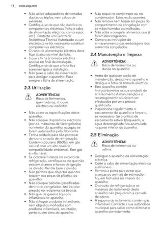 • Não utilize adaptadores de tomadas
duplas ou triplas, nem cabos de
extensão.
• Certifique-se de que não danifica os
componentes eléctricos (ficha e cabo
de alimentação eléctrica, compressor,
etc.). Contacte um Centro de
Assistência Técnica Autorizado ou um
electricista se for necessário substituir
componentes eléctricos.
• O cabo de alimentação eléctrica deve
ficar abaixo do nível da ficha.
• Ligue a ficha à tomada eléctrica
apenas no final da instalação.
Certifique-se de que a ficha fica
acessível após a instalação.
• Não puxe o cabo de alimentação
para desligar o aparelho. Puxe
sempre a ficha de alimentação.
2.3 Utilização
ADVERTÊNCIA!
Risco de ferimentos,
queimaduras, choque
eléctrico ou incêndio.
• Não altere as especificações deste
aparelho.
• Não coloque dispositivos eléctricos
(por ex. máquinas de fazer gelados)
no interior do aparelho, excepto se
forem autorizados pelo fabricante.
• Tenha cuidado para não provocar
danos no circuito de refrigeração.
Contém isobutano (R600a), um gás
natural com um alto nível de
compatibilidade ambiental. Este gás
é inflamável.
• Se ocorrerem danos no circuito de
refrigeração, certifique-se de que não
existem chamas e fontes de ignição
na divisão. Ventile bem a divisão.
• Não permita que objectos quentes
toquem nas peças de plástico do
aparelho.
• Não coloque bebidas gaseificadas
dentro do congelador. Isto irá criar
pressão no recipiente da bebida.
• Não guarde gases e líquidos
inflamáveis no aparelho.
• Não coloque produtos inflamáveis,
nem objectos molhados com
produtos inflamáveis, no interior,
perto ou em cima do aparelho.
• Não toque no compressor ou no
condensador. Estes estão quentes.
• Não remova nem toque em peças do
compartimento de congelação com
as mãos húmidas ou molhadas.
• Não volte a congelar alimentos que já
foram descongelados.
• Cumpra as instruções de
armazenamento das embalagens dos
alimentos congelados.
2.4 Manutenção e limpeza
ADVERTÊNCIA!
Risco de ferimentos ou
danos no aparelho.
• Antes de qualquer acção de
manutenção, desactive o aparelho e
desligue a ficha da tomada eléctrica.
• Este aparelho contém
hidrocarbonetos na sua unidade de
arrefecimento A manutenção e o
recarregamento só devem ser
efectuados por uma pessoa
qualificada.
• Inspeccione regularmente o
escoamento do aparelho e limpe-o,
se necessário. Se o orifício de
escoamento estiver bloqueado, a
água descongelada fica acumulada
na parte inferior do aparelho.
2.5 Eliminação
ADVERTÊNCIA!
Risco de ferimentos ou
asfixia.
• Desligue o aparelho da alimentação
eléctrica.
• Corte o cabo de alimentação eléctrica
e elimine-o.
• Remova a porta para evitar que
crianças ou animais de estimação
fiquem fechados no interior do
aparelho.
• O circuito de refrigeração e os
materiais de isolamento deste
aparelho não prejudicam a camada
de ozono.
• A espuma de isolamento contém gás
inflamável. Contacte a sua autoridade
municipal para saber como eliminar o
aparelho correctamente.
www.aeg.com16
 