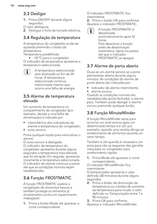 3.3 Desligar
1. Prima ON/OFF durante alguns
segundos.
O visor desliga-se.
2. Desligue a ficha da tomada eléctrica.
3.4 Regulação da temperatura
A temperatura do congelador pode ser
ajustada premindo o botão da
temperatura.
Temperatura predefinida:
• -18 °C para o congelador
O indicador de temperatura apresenta a
temperatura seleccionada.
A temperatura seleccionada
será alcançada ao fim de 24
horas. A temperatura
seleccionada continua
memorizada mesmo que
ocorra uma falha de energia.
3.5 Alarme de temperatura
elevada
Um aumento da temperatura no
compartimento do congelador (por
exemplo, devido a uma falha de
alimentação) é indicado por:
• intermitência dos indicadores de
alarme e temperatura do congelador;
• aviso sonoro.
Prima qualquer botão para reinicializar o
alarme.
O aviso sonoro é desligado.
O indicador de temperatura do
congelador apresenta durante alguns
segundos a temperatura mais elevada
que foi atingida. Em seguida, apresenta
novamente a temperatura seleccionada.
O indicador de alarme continua a piscar
até que as condições normais sejam
restabelecidas.
3.6 Função FROSTMATIC
A função FROSTMATIC acelera a
congelação de alimentos frescos e
também protege os alimentos já
armazenados contra um aquecimento
indesejável.
1. Prima o botão Mode até aparecer o
ícone correspondente.
O indicador FROSTMATIC fica
intermitente.
2. Prima o botão OK para confirmar.
Aparece o indicador FROSTMATIC.
A função FROSTMATIC é
desactivada
automaticamente após 52
horas.
Para desactivar a função
antes da desactivação
automática, repita os passos
até que o indicador
FROSTMATIC se apague.
3.7 Alarme de porta aberta
Ouve-se um alarme sonoro se a porta
permanecer aberta durante alguns
minutos. As condições do alarme de
porta aberta são indicadas por:
• indicador de alarme intermitente;
• alarme sonoro.
Quando as condições normais são
restabelecidas (porta fechada), o alarme
pára. Também pode desligar o alarme
sonoro premindo qualquer botão.
3.8 Função MinuteMinder
A função MinuteMinder serve para
accionar um sinal sonoro após um
determinado tempo e é útil, por
exemplo, quando uma receita obriga ao
arrefecimento de alimentos durante um
certo tempo.
Também é útil quando é necessário um
aviso para não se esquecer das garrafas
colocadas no congelador para
arrefecimento rápido.
1. Prima Mode até aparecer o ícone
correspondente.
O indicador MinuteMinder fica
intermitente.
O temporizador apresenta o valor
definido (30 minutos) durante alguns
segundos.
2. Prima o botão de diminuição da
temperatura ou o botão de aumento
da temperatura para mudar o valor
definido no Temporizador entre 1 e
90 minutos.
3. Prima OK para confirmar.
Aparece o indicador MinuteMinder.
www.aeg.com18
 